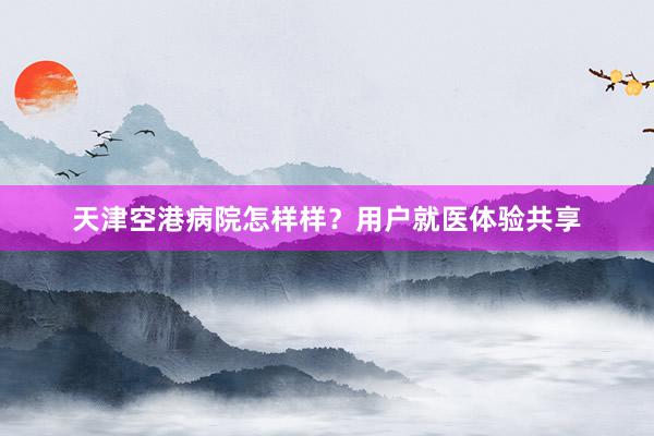 天津空港病院怎样样？用户就医体验共享